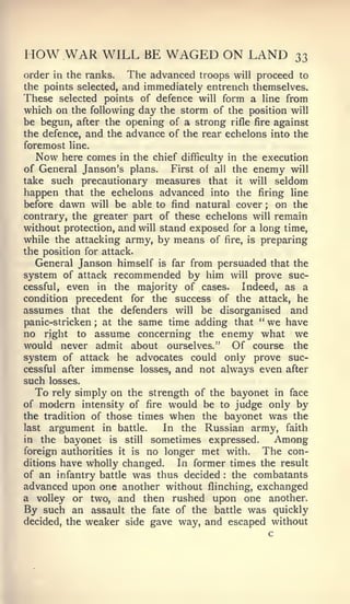 I   low WAR WILL BE WAGED ON LAND                       33
order in the ranks.    The advanced troops will proceed to
the points selected, and immediately entrench themselves.
These selected points of defence will form a line from
which on the following day the storm of the position will
be begun, after the opening of a strong rifle fire against
the defence, and the advance of the rear echelons into the
foremost line.
   Now here comes in the chief difficulty in the execution
of General Janson's plans.      First of all the enemy will
take such precautionary measures that it will seldom
happen that the echelons advanced into the firing line
before dawn will be able to find natural cover ; on the
contrary, the greater part of these echelons will remain
without protection, and will stand exposed for a long time,
while the attacking army, by means of fire, is preparing
the position for attack.
   General Janson himself is far from persuaded that the
system of attack recommended by him will prove suc-
cessful, even in the majority of cases.        Indeed, as a
condition precedent for the success of the attack, he
assumes that the defenders will be disorganised and
panic-stricken ; at the same time adding that " we have
no right to assume concerning the enemy what we
would never admit about ourselves." Of course the
system of attack he advocates could only prove suc-
cessful after immense losses, and not always even after
such losses.
   To rely simply on the strength of the bayonet in face
of modern intensity of fire would be to judge only by
the tradition of those times when the bayonet was the
last argument in battle.      In the Russian army, faith
in the bayonet is still sometimes expressed.          Among
foreign authorities it is no longer met with.      The con-
ditions have wholly changed.     In former times the result
of an infantry battle was thus decided the combatants
                                         :



advanced upon one another without flinching, exchanged
a volley or two, and then rushed upon one another.
By such an assault the fate of the battle was quickly
decided, the weaker side gave way, and escaped without
                                                    c
 