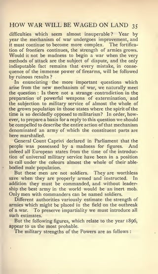 HOW WAR WILL BE WAGED ON LAND                                   35
difficulties which seem almost insuperable? Year by
year the mechanism of war undergoes improvement, and
it must continue to become more complex.          The fortifica-
tion of frontiers continues, the strength of armies grows.
Would it not be madness to begin a war when the very
methods of attack are the subject of dispute, and the only
indisputable fact remains that every mistake, in conse-
quence of the immense power of firearms, will be followed
by ruinous results ?
   In enunciating the more important questions which
arise from the new mechanism of war, we naturally meet
the question   :Is there not a strange contradiction in the
preparation of powerful weapons of extermination, and
the subjection to military service of almost the whole of
the grown population in those states where the spirit of the
time is so decidedly opposed to militarism? In order, how-
ever, to prepare a basis for a reply to this question we should
be compelled to describe the entire action of that mechanism
denominated an army of which the constituent parts are
here marshalled.
   General Count Caprivi declared in Parliament that the
people was possessed by a madness for figures.             And
indeed all European states from the time of the introduc-
tion of universal military service have been in a position
to call under the colours almost the whole of their able-
bodied male population.
   But these men are not soldiers. They are worthless
save when they are properly armed and instructed.            In
addition they must be commanded, and without leader-
ship the best army in the world would be an inert mob.
Only men with commanders can be named soldiers.
   Different authorities variously estimate the strength of
armies which might be placed in the field on the outbreak
of a war.   To preserve impartiality we must introduce all
such estimates.
   But the following figures, which relate to the year 1 896,
appear to us the most probable.
  The   military strengths of the   Powers are as follows   :
 