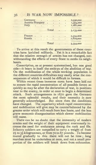 36          IS    WAR NOW            IMPOSSIBLE       ?


          Germany
          Austria- Hungary
          Italy
                             ....                2,550,000
                                                 1,304,000
                                                 1,281,000

                             Total      .   .    5,135,000

          France                                 2,554,000
          Russia                                 2,800,000

                             Total          .    5,354,000


  To    arrive at this result the    governments of these coun-
tries   have lavished   milliards.    Yet it is a remarkable fact
that the relative strength of armies has not changed, not-
withstanding the efforts of every State to outdo its neigh-
bours.
   Conscription, as at present systematised, has one good
side —  it bears in itself the embryo of the abolition of war.

On the mobilisation of the whole working population in
the different countries difficulties may easily arise the con-
sequences of which it would be difficult to foresee.
   Within recent times immense sums have been laid out
to ensure the rapid concentration of all possible forces as
quickly as may be after the declaration of war, in positions
near to the enemy, in order at once to begin a determined
attack.    Such arrangements in 1870 gave the Germans
the most splendid results, and their necessity is now
generally acknowledged.       But since then the conditions
have changed. The superiority which rapid concentration
and mobilisation will give may be counterbalanced by the
greater order which will result from less haste, and the less
grave economic disorganisation which slower mobilisation
will cause.
   There can be no doubt that the immensity of modern
armies and the weight of their equipment enormously in-
crease the need for endurance among the rank and file.
Infantry soldiers are compelled to carry a weight of from
25 to 35 kilogrammes, or from 70 to 87 pounds. To become
inured gradually to this there will not be time ; long
marches must be undertaken at once, and not a small pro-
portion of the soldiers will break down from exhaustion.
 