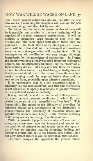 HOW WAR WILL BE WAGED ON LAND                              37
The French medical    authorities declare that after the first
two weeks of marching the hospitals will contain 100,000
men, excluding those disabled by wounds.
   To obtain quarters for an immense number of men will
be impossible, and armies in the very beginning will be
deprived of the most necessary conveniences.     It will be
difficult to guarantee   large masses of men with pro-
visions, with the same speed with which those men are
mobilised.   The local stores at the chief points of move-
ment will be exhausted, and the transport of provisions
from the central organisation will require time.     Of the
consequences of mobilisation we may judge, although
imperfectly, by the experience of manoeuvres.     In France
the manoeuvres have already revealed imperfect training of
officers, and unsatisfactory fulfilment by the reservists of
their military duties.  At every obstacle these men broke
up into formless mobs they fired badly, so badly, indeed,
                       ;



that it was admitted that in the event of war three or four
weeks' training would be required before they could be
sent to the front, especially upon offensive operations.
   It is improbable that in other      countries similar in-
efficiency has not been observed and that this inefficiency
                                 ;


is not spoken of so openly may be due to greater restraint
or to insufficient means of publicity.
   It may, indeed, be said that universal military service
for short periods presents conditions in which lie con-
cealed the germs of the impossibility of war itself.    This
impossibility lies mainly in the difficulty of providing for
immense masses, as a consequence of the diminution in
productiveness, the possibility of economic crises, and
popular commonons, and, finally, in the extreme difficulty
of directing armies consisting of millions of men.
   With the growth of populations armies will continue to
grow, and since even now the immensity of armies and
the condition of armaments and tactics make the appara-
tus of war so complex that the directing, feeding, and
forcing of armies into battle has become very difficult, in a
not very distant future it will be more than questionable.
   The more complex the apparatus the greater intelli-
 