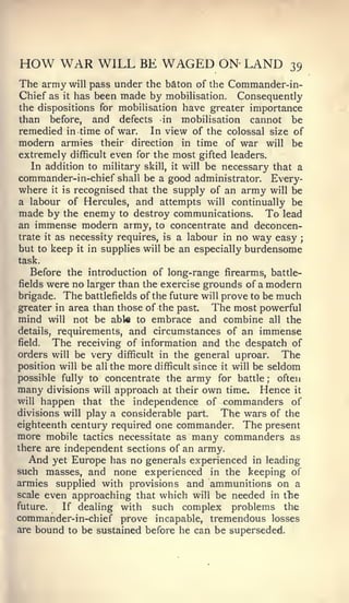 HOW WAR WILL BE WAGED ON- LAND                               39
The army will pass under the baton of the Commander-in-
Chief as it has been made by mobilisation. Consequently
the dispositions for mobilisation have greater importance
than before, and defects in mobilisation cannot be
remedied in time of war. In view of the colossal size of
modern armies their direction in time of war will be
extremely difficult even for the most gifted leaders.
   In addition to military skill, it will be necessary that a
commander-in-chief shall be a good administrator. Every-
where it is recognised that the supply of an army will be
a labour of Hercules, and attempts will continually be
made by the enemy to destroy communications. To lead
an immense modern army, to concentrate and deconcen-
trate it as necessity requires, is a labour in no way easy ;
but to keep it in supplies will be an especially burdensome
task.
   Before the introduction of long-range firearms, battle-
fields were no larger than the exercise grounds of a modern
brigade. The battlefields of the future will prove to be much
greater in area than those of the past.     The most powerful
mind will not be able to embrace and combine all the
details, requirements, and circumstances of an immense
field.  The receiving of information and the despatch of
orders will be very difficult in the general uproar.        The
position will be all the more difficult since it will be seldom
possible fully to concentrate the army for battle       ;  often
many  divisions will approach at their own time. Hence it
will happen that the independence of commanders of
divisions will play a considerable part.  The wars of the
eighteenth century required one commander. The present
more mobile tactics necessitate as many commanders as
there are independent sections of an army.
  And yet Europe has no generals experienced in leading
such masses, and none experienced in the keeping of
armies supplied with provisions and ammunitions on a
scale even approaching that which will be needed in tlie
future.  If dealing with   such complex problems the
commander-in-chief prove incapable, tremendous losses
are bound to be sustained before he can be superseded.
 