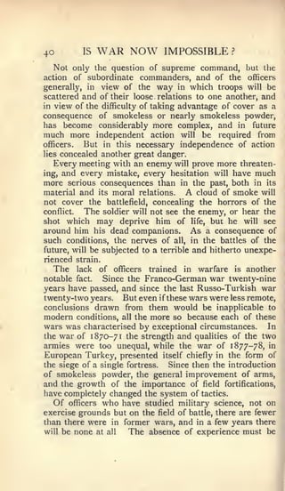 40          IS   WAR NOW        IMPOSSIBLE      ?


   Not only the question of supreme command, but the
action    of subordinate commanders, and of the officers
generally, in view of the way in which troops will be
scattered and of their loose relations to one another, and
in view of the difficulty of taking advantage of cover as a
consequence of smokeless or nearly smokeless powder,
has become considerably more complex, and in future
much more independent action will be required from
officers.   But in this necessary independence of action
lies   concealed another great danger.
   Every meeting with an enemy will prove more threaten-
ing, and every mistake, every hesitation will have much
more serious consequences than in the past, both in its
material and its moral relations. A cloud of smoke will
not cover the battlefield, concealing the horrors of the
conflict.  The soldier will not see the enemy, or hear the
shot which may deprive him of life, but he will see
around him his dead companions. As a consequence of
such conditions, the nerves of all, in the battles of the
future, will be subjected to a terrible and hitherto unexpe-
rienced strain.
   The lack of officers trained in warfare is another
notable fact.   Since the Franco-German war twenty-nine
years have passed, and since the last Russo-Turkish war
twenty-two years. But even if these wars were less remote,
conclusions drawn from them would be inapplicable to
modern conditions, all the more so because each of these
wars was characterised by exceptional circumstances. In
the war of 1870-71 the strength and qualities of the two
armies were too unequal, while the war of 1877-78, in
European Turkey, presented itself chiefly in the form of
the siege of a single fortress.  Since then the introduction
of smokeless powder, the general improvement of arms,
and the growth of the importance of field fortifications,
have completely changed the system of tactics.
   Of officers who have studied military science, not or
exercise grounds but on the field of battle, there are fewerl
than there were in former wars, and in a few years there
will be none at all   The absence of experience must be
 