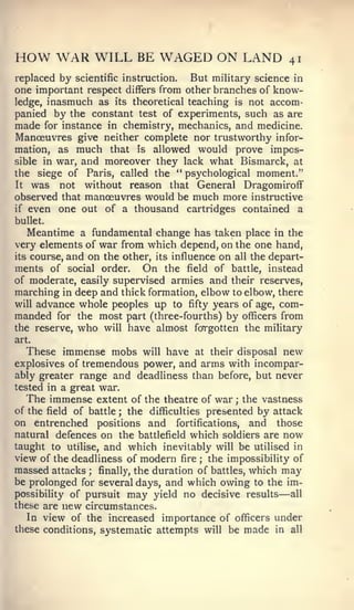 HOW WAR WILL BE WAGED ON LAND                             41
replaced by scientific instruction. But military science in
one important respect differs from other branches of know-
ledge, inasmuch as its theoretical teaching is not accom-
panied by the constant test of experiments, such as are
made for instance in chemistry, mechanics, and medicine.
Manoeuvres give neither complete nor trustworthy infor-
mation, as much that is allowed would prove impos-
sible in war, and moreover they lack what Bismarck, at
the siege of Paris, called the " psychological moment."
It was    not without reason that General Dragomiroflf
observed that manoeuvres would be much more instructive
if even one out of a thousand cartridges contained a

bullet.
   Meantime a fundamental change has taken place in the
very elements of war from which depend, on the one hand,
its course, and on the other, its influence on all the depart-
ments of social order. On the field of battle, instead
of moderate, easily supervised armies and their reserves,
marching in deep and thick formation, elbow to elbow, there
will advance whole peoples up to fifty years of age, com-
manded for the most part (three-fourths) by officers from
the reserve, who will have almost fcrrgotten the military
art.
   These immense mobs will have at their disposal new
explosives of tremendous power, and arms with incompar-
ably greater range and deadliness than before, but never
tested in a great war.
   The immense extent of the theatre of war ; the vastness
of the field of battle ; the difficulties presented by attack
on entrenched positions and fortifications, and those
natural defences on the battlefield which soldiers are now
taught to utilise, and which inevitably will be utilised in
view of the deadliness of modern fire ; the impossibility of
massed attacks ; finally, the duration of battles, which may
be prolonged for several days, and which owing to the im-
possibility of pursuit may yield no decisive results    —  all
these are new circumstances.
   In view of the increased importance of officers under
these conditions, systematic attempts will be made in all
 