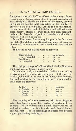 42           IS    WAR NOW                    IMPOSSIBLE?
European armies to kill off the officers of the enemy. Expe-
rience even of the last wars, when it had not been adopted
as a principle to disable the officers of the enemy, showed
how possible was the rapid diminution of the number of
officers on the field of battle. At the end of the Franco-
German war at the head of battalions and half battalions
stood reserve officers of lower rank, and even sergeant-
majors.   In December 1870 in a Bavarian division there
remained but one line captain.
   As an illustration of what may happen in the future we
may take the Chilian war, although only a part of the army
of one of the combatants was armed with small-calibre
rifles.
   The     losses in   two   battles     were as follows       :




           Officers killed
              „     wounded
                                 ....
                                  ...                     23 per cent.
                                                          75    „
           Men
             „
                  killed
                  wounded        ....                     13
                                                          60
                                                                „
                                                                ,,




   The high percentage of officers killed vividly illustrates
the heavy cost of leading masses in war.
   But the war of 1870 showed that if officers are lacking
to give example the men will not attack.      If this were so
in 1870, what will be the case in the future, when for every
hundred soldiers in the standing army it is proposed to
draw from the reserves           :




           By Italy                                          260 men.
            „ Austria                                        35° „
            „ Germany        .       ,    .       ,   .      566 „
            „ France                                         573 ..
            „ Russia                                         361 „


     The majority of these reservists will have forgotten
what they   learnt during their period of service with the
colours.   Of the officers only a small proportion will be
trained up to date. But it is in their hands that all leader-
ship will rest.  Yet the percentage of officers who possess
a good preparatory training is                :
 