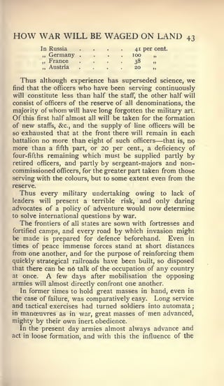 ;




HOW WAR WILL BE WAGED ON LAND                                   43
           In Russia
            ,,   Germany   ....
                           .




                           ....
                               .   .   .    41 per cent.
                                           loo     „
            „ France
            „ Austria      ....             38
                                            20
                                                  „
                                                  „

  Thus although experience has superseded            science,   we
find that the officers     who have beenserving continuously
will constitute less than half the staff, the other half will
consist of officers of the reserve of all denominations, the
majority of whom will have long forgotten the military art.
Of this first half almost all will be taken for the formation
of new staffs, &c., and the supply of line officers will be
so exhausted that at the front there will remain in each
battalion no more than eight of such officers      —
                                                   that is, no
more than a fifth part, or 20 per cent., a deficiency of
four-fifths remaining which must be supplied partly by
retired officers, and partly by sergeant-majors and non-
commissioned officers, for the greater part taken from those
serving with the colours, but to some extent even from the
reserve.
  Thus every      military undertaking owing to lack of
leaders    willpresent a terrible risk, and only daring
advocates of a policy of adventure would now determine
to solve international questions by war.
   The frontiers of all states are sown with fortresses and
fortified camps, and every road by which invasion might
be made is prepared for defence beforehand.        Even in
times of peace immense forces stand at short distances
from one another, and for the purpose of reinforcing them
quickly strategical railroads have been built, so disposed
that there can be n6 talk of the occupation of any country
at once.         A
               few days after mobilisation the opposing
armies will almost directly confront one another.
   In former times to hold great masses in hand, even in
the case of failure, was comparatively easy. Long service
and tactical exercises had turned soldiers into automata
in manoeuvres as in war, great masses of men advanced,
mighty by their own inert obedience.
   In the present day armies almost always advance and
act in loose formation, and with this the influence of the
 