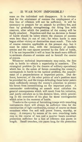 44           IS   WAR NOW          IMPOSSIBLE ?
mass on the individual unit disappears. It is obvious
that for the attainment of success the employment of a
thin line of riflemen will not be sufficient.   It will be
necessary to prepare for an assault by artillery fire, and
then by gradually strengthening the firing line with
reserves, after which the position of the enemy will be
finally attacked. Napoleon said that no decision in favour
of battle should be taken where the chances of success
were less than 70 out of 100; for when battle is once
begun either victory or destruction must result. This rule
of course remains applicable at the present day, but it
must be noted that, with the immensity of modern
armies and the vast spaces covered by the field of battle,
if it be not impossible it will at least be much more difficult
to estimate chances of success and to foretell the course
of events.
  Whatever        technical   improvements may   exist, the first
rule in battle     is   —obtain
                           a superiority in numbers.     The
strategical problem (in the theatre of military operations)
which lies in the union of forces exceeding the enemy's,
corresponds in battle to the tactical problem, the acquire-
ment of a preponderance at important points. Due de-
fence, however, of the other points of one's position must
be provided for, and the troops defending these latter points
must sufficiently occupy the enemy's attention to prevent
his forces from concentrating on the important point.      A
commander undertaking an assault must calculate the
general consequences which will result from his initiative,
and justly calculate as to his decisive blow, while provid-
ing in the execution of his plan for tiiose contingencies
which arise in the moment of battle.
   Thanks to the system of furnishing troops with trenching
instruments there will always be sufficient time for the
construction of light earthworks, except of course on those
occasions when the soil will prove frozen, marshy, or
stony.   A company by means of its own trenching tools
may in the course of two and a quarter hours construct
protection sufficient for a line of riflemen 250 paces in
length.   Small trenches, 100 paces long, for the protection
 