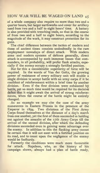 HOW WAR WILL BE WAGED ON LAND                                45
of a whole company also require no more than two and a
quarter hours, but larger earthworks and cover for artillery
need from two and a half to eight hours' time.       Abattery
is also provided with trenching tools, so that in the course
of from two and a half to eight hours, according to the
magnitude of the work, it may construct protection for its
guns.
   The chief difference between the tactics of modern and
those of ancient times consists undoubtedly in the rare
employment nowadays of direct attack.          With modern
arms and modern systems of defence generally, direct
attack is accompanied by such immense losses that com-
manders, in all probability, will prefer flank attacks, espe-
cially if the enemy occupy a strongly fortified position.
   But for this a considerable superiority of force will be
required.    In the words of Von der Goltz, the growing
power of resistance of every military unit will enable a
single division to accept battle with an army corps if it be
confident of reinforcement within a brief time by another
division.   Even if the first division were exhausted by
battle, yet so much time would be required for its decisive
defeat that it might await the arrival of strong reinforce-
ments, when the course of the battle might be entirely
changed.
  As an example we may cite the case of the army
manoeuvres in Eastern Prussia in the presence of the
Emperor    in   1894.   Two   divisions   of the   First   Army
Corps found themselves at the distance of a day's march
from one another, yet the first of them succeeded in holding
out against the assaults of the 17th Army Corps till the
arrival of the second division, after which the defending
divisions succeeded even in gaining some advantage over
the enemy.    In addition to this the flanking army cannot
be certain that it will not meet with a fortified position on
its road, and to count upon the negligence of the enemy
would be foolhardy.
   Formerly the conditions were much more favourable
for   attack.  Napoleon, who, as the history of his
campaign shows, always had a plan of battle ready,
 