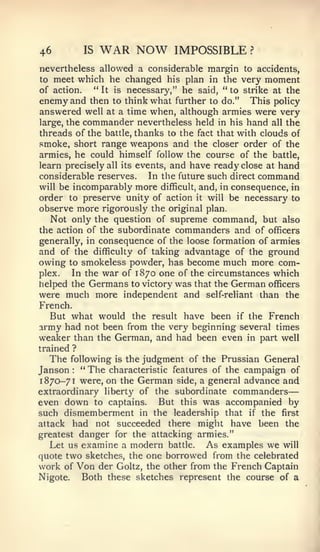 —


46           IS   WAR NOW      IMPOSSIBLE        ?


nevertheless allowed a considerable margin to accidents,
to meet which he changed his plan in the very moment
of action.   " It is necessary," he said, " to strike at the
enemy and then to think what further to do." This policy
answered well at a time when, although armies were very
large, the commander nevertheless held in his hand all the
threads of the battle, thanks to the fact that with clouds of
smoke, short range weapons and the closer order of the
armies, he could himself follow the course of the battle,
learn precisely all its events, and have ready close at hand
considerable reserves.     In the future such direct command
will be incomparably more difficult, and, in consequence, in
order to preserve unity of action it will be necessary to
observe more rigorously the original plan.
   Not only the question of supreme command, but also
the action of the subordinate commanders and of officers
generally, in consequence of the loose formation of armies
and of the difficulty of taking advantage of the ground
owing   to   smokeless powder, has become much more com-
plex.   In the war of 1870 one of the circumstances which
helped the Germans to victory was that the German officers
were much more independent and self-reliant than the
French.
   But what would the result have been if the French
army had not been from the very beginning several times
weaker than the German, and had been even in part well
trained ?
   The following is the judgment of the Prussian General
Janson " The characteristic features of the campaign of
        :



1870-71 were, on the German side, a general advance and
extraordinary liberty of the subordinate commanders
even down to captains. But this was accompanied by
such dismemberment in the leadership that if the first
attack had not succeeded there might have been the
greatest danger for the attacking armies."
   Let us examine a modern battle. As examples we will
quote two sketches, the one borrowed from the celebrated
work of Von der Goltz, the other from the French Captain
Nigote.   Both these sketches represent the course of a
 