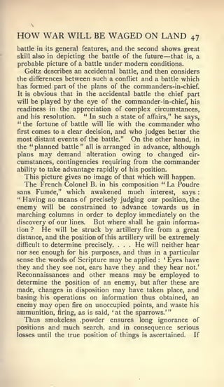 "    :




HOW WAR WILL BE WAGED ON LAND                                 47
battle in its general features,   and the second shows great
skill also in                                         —
               depicting the battle of the future that is, a
probable picture of a battle under modern conditions.
    Goltz describes an accidental battle, and then considers
the differences between such a conflict and a battle which
has formed part of the plans of the commanders-in-chief.
It is obvious that in the accidental battle the chief part
will be played by the eye of the commander-in-chief, his
readiness in the appreciation of complex circumstances,
and his resolution. " In such a state of affairs," he says,
**
   the fortune of battle will lie with the commander who
first comes to a clear decision, and who judges better the
most distant events of the battle." On the other hand, in
the " planned battle " all is arranged in advance, although
plans may demand alteration owing to changed cir-
cumstances, contingencies requiring from the commander
ability to take advantage rapidly of his position.
    This picture gives no image of that which will happen.
   The French Colonel B. in his composition " La Poudre
sans Fumee," which awakened much interest, says
" Having no means of precisely judging our position, the
enemy will be constrained to advance towards us in
marching columns in order to deploy immediately on the
discovery of our lines.    But where shall he gain informa-
tion ?    He will be struck by artillery fire from a great
distance, and the position of this artillery will be extremely
difficult to determine precisely.     .  He will neither hear
                                          .   .



nor see enough for his purposes, and thus in a particular
sense the words of Scripture may be applied       : Eyes have
                                                      *



they and they see not, ears have they and they hear not.'
Reconnaissances and other means may be employed to
determine the position of an enemy, but after these are
made, changes in disposition may have taken place, and
basing his operations on information thus obtained, an
enemy may open fire on unoccupied points, and waste his
ammunition, firing, as is said, at the sparrows.'
                                  '



   Thus smokeless .powder ensures long ignorance of
positions and much search, and in consequence serious
losses until the true position of things is ascertained.    If
 