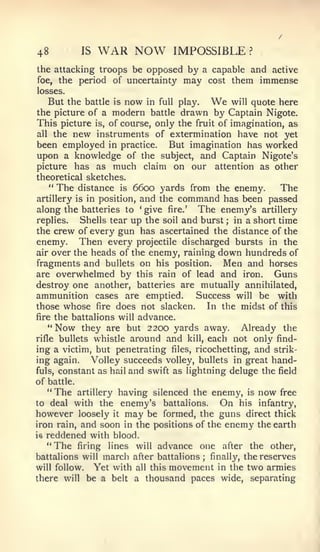 48        IS   WAR NOW          IMPOSSIBLE        ?


the attacking troops be opposed by a capable and active
foe, the period of uncertainty may cost them immense
losses.
   But the battle is now in full play.   We    will quote here
the picture of a modern battle drawn by Captain Nigote.
This picture is, of course, only the fruit of imagination, as
all the new instruments of extermination have not yet
been employed in practice. But imagination has worked
upon a knowledge of the subject, and Captain Nigote's
picture has as much claim on our attention as other
theoretical sketches.
    " The distance is 6600 yards from the enemy.           The
artillery is in position, and the command has been passed
along the batteries to give fire.' The enemy's artillery
                        *




replies.   Shells tear up the soil and burst ; in a short time
the crew of every gun has ascertained the distance of the
enemy. Then every projectile discharged bursts in the
air over the heads of the enemy, raining down hundreds of
fragments and bullets on his position. Men and horses
are overwhelmed by this rain of lead and iron.           Guns
destroy one another, batteries are mutually annihilated,
ammunition cases are emptied.         Success will be with
those whose fire does not slacken.       In the midst of this
fire the battalions will advance.
   " Now they are but 2200 yards away.           Already the
rifle bullets whistle around and kill, each not only find-
ing a victim, but penetrating files, ricochetting, and strik-
ing again.    Volley succeeds volley, bullets in great hand-
fuls, constant as hail and swift as lightning deluge the field
of battle.
   "The artillery having silenced the enemy, is now free
to deal with the enemy's battalions.        On his infantry,
however loosely it may be formed, the guns direct thick
iron rain, and soon in the positions of the enemy the earth
is reddened with blood.
   "The firing lines will advance one after the other,
battalions will march after battalions ; finally, the reserves
will follow.   Yet with all this movement in the two armies
there will be a belt a thousand paces wide, separating
 