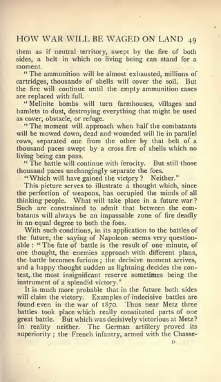 HOW WAR WILL BE WAGED ON LAND                                   49
them as      if       neutral territory, swept by the    of both
                                                        fire
sides,     a belt       in which no living being can stand for a
moment.
  "    The ammunition         will be almost exhausted, millions of
cartridges, thousands of shells will cover the soil.           But
the fire will continue until the empty ammunition cases
are replaced with full.
   " Melinite bombs will turn farmhouses, villages and
hamlets to dust, destroying everything that might be used
as cover, obstacle, or refuge.
   " The moment will approach      when half the combatants
will  be mowed down, dead and wounded will lie in parallel
rows, separated one from the other by that belt of a
thousand paces swept by a cross fire of shells which no
living being can pass.
   **
      The battle will continue with ferocity. But still those
thousand paces unchangingly separate the foes.
   "Which will have gained the victory? Neither."
   This picture serves to illustrate a thought which, since
the perfection of weapons, has occupied the minds of all
thinking people.     What will take place in a future war ?
Such are constrained to admit that between the com-
batants will always be an impassable zone of fire deadly
in an equal degree to both the foes.
   With such conditions, in its application to the battles of
the future, the saying of Napoleon seems very question-
able   :
        " The fate of battle is the result of one minute, of
one thought, the enemies approach with different plans,
the battle becomes furious the decisive moment arrives,
                                    ;


and a happy thought sudden as lightning decides the con-
test, the most insignificant reserve sometimes being the
instrument of a splendid victory."
   It is much more probable that in the future both sides
will claim the victory.  Examples of indecisive battles are
found even in the war of 1870. Thus near Metz three
battles took place which really constituted parts of one
great battle.  But which was decisively victorious at Metz ?
In reality neither.     The German artillery proved its
superiority   the French infantry, armed with the Chasse-
                  ;
 