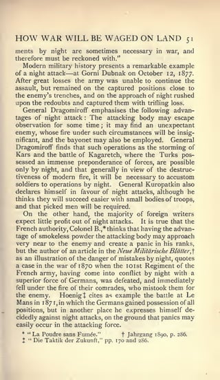HOW WAR WILL BE WAGED ON LAND                               51

ments by night are sometimes necessary in war, and
therefore must be reckoned with."
   Modern military history presents a remarkable example
of a night attack —at Gorni Dubnak on October 12, 1877.
After great losses the army was unable to continue the
assault, but remained on the captured positions close to
the enemy's trenches, and on the approach of night rushed
upon the redoubts and captured them with trifling loss.
  General Dragomiroff emphasises the following advan-
tages of night attack The attacking body may escape
                        :



observation for some time ; it may find an unexpectant
enemy, whose fire under such circumstances will be insig-
nificant, and the bayonet may also be employed.   General
Dragomiroff finds that such operations as the storming of
Kars and the battle of Kagaretch, where the Turks pos-
sessed an immense preponderance of forces, are possible
only by night, and that generally in view of the destruc-
tiveness of modern fire, it will be necessary to accustom
soldiers to operations by night.  General Kuropatkin also
declares himself in favour of night attacks, although he
thinks they will succeed easier with small bodies of troops,
and that picked men will be required.
   On the other hand, the majority of foreign writers
expect little profit out of night attacks.  It is true that the
French authority. Colonel B.,* thinks that having the advan-
tage of smokeless powder the attacking body may approach
very near to the enemy and create a panic in his ranks,
but the author of an article in the Neue Militdrische Blatter,]
as an illustration of the danger of mistakes by night, quotes
a case in the war of 1870 when the loist Regiment of the
French army, having come into conflict by night with a
superior force of Germans, was defeated, and immediately
fell under the fire of their comrades, who mistook them for

the enemy.      Hoenigt cites as example the battle at Le
Mans in 1 87 1 in which the Germans gained possession of all
              ,



positions, but in another place he expresses himself de-
cidedly against night attacks, on the ground that panics may
easily occur in the attacking force.
  * " La Poudre sans Fum^e."         t Jahrgang 1890, p. 286.
  X " Die Taktik der Zukunft," pp. 170 and 286.
 