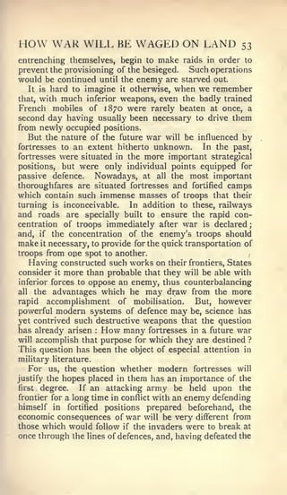 ;




HOW WAR WILL BE WAGED ON LAND                                53
entrenching themselves,      begin to   make   raids in order to
prevent the provisioning of the besieged.    Such operations
would be continued until the enemy are starved out.
   It is hard to imagine it otherwise, when we remember
that, with much inferior weapons, even the badly trained
French mobiles of 1870 were rarely beaten at once, a
second day having usually been necessary to drive them
from newly occupied positions.
   But the nature of the future war will be influenced by
fortresses to an extent hitherto unknown.       In the past,
fortresses were situated in the more important strategical
positions, but were only individual points equipped for
passive defence.    Nowadays, at all the most important
thoroughfares are situated fortresses and fortified camps
which contain such immense masses of troops that their
turning is inconceivable.    In addition to these, railways
and roads are specially built to ensure the rapid con-
centration of troops immediately after war is declared
and, if the concentration of the enemy's troops should
make it necessary, to provide for the quick transportation of
troops from one spot to another.
   Having constructed such works on their frontiers, States
consider it more than probable that they will be able with
inferior forces to oppose an enemy, thus counterbalancing
all the advantages which he may draw from the more
rapid   accomplishment      of   mobilisation.   But,   however
powerful modern systems of defence may be, science has
yet contrived such destructive weapons that the question
has already arisen How many fortresses in a future war
                     :



will accomplish that purpose for which they are destined ?
This question has been the object of especial attention in
military literature.
   For us, the question whether modern fortresses will
justify the hopes placed in them has an importance of the
first degree.    If an attacking army be held upon the
                                        an enemy defending
frontier for a long time in conflict with
himself in   fortified           prepared beforehand, the
                         positions
economic consequences of war will be very different from
those which would follow if the invaders were to break at
once through the lines of defences, and, having defeated the
 