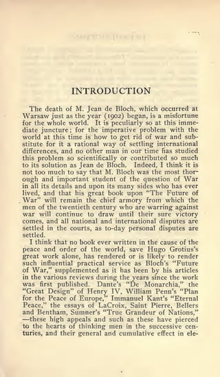 INTRODUCTION
  The death     of M. Jean de Bloch, which occurred at
Warsaw     just as the year (1902) began, is a misfortune
for the whole world. It is peculiarly so at this imme-
diate juncture; for the imperative problem with the
world at this time is how to get rid of war and sub-
stitute for it a rational way of settling international
differences, and no other man in our time has studied
this problem so scientifically or contributed so much
to its solution as Jean de Bloch.    Indeed, I think it is
not too much to say that M. Bloch was the most thor-
ough and important student of the question of        War
in all its details and upon its many sides who has ever
lived, and that his great book upon "The Future of
War" will remain the chief armory from which the
men of the twentieth century who are warring against
war will continue to draw until their sure victory
comes, and all national and international disputes are
settled in the courts, as to-day personal disputes are
settled.
   I think that no book ever written in the cause of the
peace and order of the world, save Hugo Grotius's
great work alone, has rendered or is likely to render
such influential practical service as Bloch's "Future
of War," supplemented as it has been by his articles
in the various reviews during the years since the work
was first published. Dante's "De Monarchia," the
"Great Design" of Henry IV, William Penn's "Plan
for the Peace of Europe," Immanuel Kant's "Eternal
Peace," the essays of LaCroix, Saint Pierre, Bellers
and Bentham, Sumner's "True Grandeur of Nations,"
—  these high appeals and such as these have pierced
to the hearts of thinking men in the successive cen-
turies, and their general and cumulative effect in ele-
 