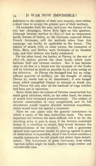 54        IS   WAR NOW         IMPOSSIBLE?
defenders in the interior of their own country, were within
a short time to occupy the greater part of their territory.
  All examples from the past, and even the history of the
two last campaigns, throw little light on this question.
Although fortress warfare in 1870-71 had an importance
hardly dreamt of before, as the Germans captured fifteen
French fortresses, still the methods taken from this
campaign can hardly be applicable to the future. The
objects of attack, with, to some extent, the exception of
Paris, Metz, and Belfort, were fortresses of an obsolete
type, and their defence was badly conducted.
   On the other hand, the battles at Plevna, in the war of
1877-78, mainly proved the close bonds which exist
between field and fortress warfare. But it has become
clear to all that in a future war the example of the Turks
will be followed as much as possible by an army acting on
the defensive.    At Plevna the besieged had but an insig-
nificant quantity of artillery, yet the thought of taking
Plevna by storm had to be abandoned         ; it was hunger

alone which compelled Osman to attempt to break out,
and Plevna fell only after all the methods of siege warfare
had been put in operation.
   Since those days the science of fortress construction has
made great advances, while, on the other hand, the means
of attack have increased proportionately.     The subject of
fortress construction is very complicated, and its full
elucidation would   require detailed   technical exposition,
which would have too special a character.
  Here we can quote only the general conclusions to
which a study of the best authorities leads. The more
important the fortress the more difficult will it be for the
attacking army to pass it, since, if the fortress contained
troops in a condition to attack, they would threaten the
communications of the invaders. To seek a guarantee
against such operations merely by placing against it posts
of observation is impossible, since if the fortress contains a
capable commander he will attack and defeat these detach-
ments.   The investment of great fortresses, from which
vigorous sallies might be made, requires large armies and
considerable time.
 