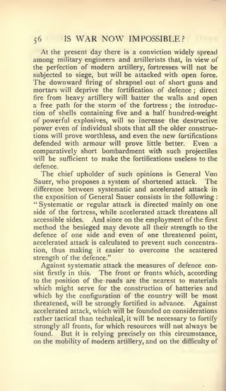 56          IS   WAR NOW           IMPOSSIBLE?
  At the present day there    isa conviction widely spread
among miUtary engineers and     artillerists that, in view of
the perfection of modern artillery, fortresses will not be
subjected to siege, but will be attacked with open force.
The downward firing of shrapnel out of short guns and
mortars will deprive the fortification of defence ; direct
fire from heavy artillery will batter the walls and open
a free path for the storm of the fortress     ; the introduc-
tion of shells containing five and a half hundred-weight
of powerful explosives, will so increase the destructive
power even of individual shots that all the older construc-
tions will prove worthless, and even the new fortifications
defended with armour will prove little better.      Even a
comparatively short bombardment with such projectiles
will be sufficient to make the fortifications useless to the
defence.
  The      chief upholder of such opinions   is   General Von
Sauer,   who proposes    a system of shortened attack.    The
difference between systematic and accelerated attack in
the exposition of General Sauer consists in the following     :


" Systematic or regular attack is directed mainly on one
side of the fortress, while accelerated attack threatens all
accessible sides.     And since on the employment of the first
method the besieged may devote all their strength to the
defence of one side and even of one threatened point,
accelerated attack is calculated to prevent such concentra-
tion, thus making it easier to overcome the scattered
strength of the defence."
   Against systematic attack the measures of defence con-
sist firstly in this.   The front or fronts which, according
to the position of the roads are the nearest to materials
which might serve for the construction of batteries and
which by the configuration of the country will be most
threatened, will be strongly fortified in advance.    Against
accelerated attack, which will be founded on considerations
rather tactical than technical, it will be necessary to fortify
strongly all fronts, for which resources will not always be
found.    But it is relying precisely on this circumstance,
on the mobility of modern artillery, and on the difficulty of
 