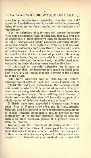 "




HOW WAR WILL BE WAGED ON LAND                                57
complete protection from projectiles, that the " tactical
attack is founded  —the attack, as will easily be conceived,
being directed not on the strong but on the weak parts of
the defence.
   But the defenders of a fortress will oppose the enemy
with four consecutive lines of obstacles, that is, a first line
of opposition, a chief defensive line, an intermediate line
or line of reserves, and finally, a fortified unbroken rampart
or central citadel.     The capture of even the first line will
require considerable effort, since this will consist of a series
of field defences.     The field will be strewn with numerous
but small earthworks in the form of pits which the enemy
cannot see from afar, and upon which artillery will have
little effect, while, on the other hand, the skilful marksmen
concealed in these pits may cause considerable loss.
   In the attack on the chief defensive line it must be
remembered that the improvements made in small arms
and in artillery will prove as much in favour of the defence
as of the attack.
   The North American war of 1861-64, the Franco-
Prussian war of 1870-71, and the Russo-Turkish war of
 1877-78 offer sufficient examples of the immense efforts
and sacrifices which will be required in order finally to
overcome an antagonist who has turned his circumstances
to advantage in advance.       What will happen in the war of
the future when the defenders will have the support of a
whole system of defensive works ready at hand ?
   Milliards have been expended in Germany and France
since 1870, in Russia since 1882, and in Italy, Austria,
Belgium, and Switzerland in more recent times, in attempts
to render frontiers impregnable, and, to provide for the
contingency of the frontier defences failing to stop the
enemy, on other defensive points at a greater distance
from the frontiers.
   Not only are the frontiers of all states studded with
fortresses, but even in time of peace great forces stand at
short distances from one another, and for the conveyance
to them of reinforcements a system of railways exists so
complete, that from the very outbreak of war armies will
 