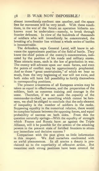 58         IS   WAR NOW        IMPOSSIBLE?
almost immediately confront one another, and the space
free for movement will be very small.    With these condi-
tions, in the war of the future an operation hitherto un-
                               —
known must be undertaken namely, to break through
frontier defences.  In view of the hundreds of thousands
of soldiers who will immediately be concentrated, the
breaking of a frontier line without a whole series of battles
isinconceivable.
     The
       defenders, says General Leval, will know in ad-
vance the approximate position of the field of battle. They
know the chief points of the enemy's concentration, indi-
cated by the position of his roads and military stores.
Mass attracts mass, such is the law of gravitation in war.
The enemy will advance upon our main forces, and even
the points of conflict may be approximately prophesied.
And  so those "great uncertainties," of which we hear so
much, from the very beginning of war will not exist, and
both sides will have full possibility to fortify themselves
in corresponding positions.
     Thepresent armaments of all European armies may be
taken as equal in effectiveness, and the preparation of the
soldiers, both as concerns training and courage is the
same. Therefore, if we set aside the capacity of the
commander-in-chief, as something which cannot be fore-
seen, we shall be obliged to conclude that the only element
of inequality is the number of soldiers in the ranks.
Supposing equality in the numerical relation, there would
be complete balance between the opposing forces, and equal
probability of success on both sides.         From this the
                           —
question naturally springs With the equality of strength
which France and Russia have as against the Triple
Alliance, will it be possible for the armies of the attacking
powers in the present state of fortified frontiers to attain
any immediate and decisive success ?
   Comparison with the past gives us little information
in this respect.    We      find ourselves confronted with
an awful phenomenon.         In all armies a theory is pro-
claimed as to the superiority of offensive action.       But
meantime such strong positions have been created for
 