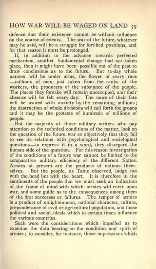 ;




HOW WAR WILL BE WAGED ON LAND                             59
defence that their existence cannot be without influence
on the course of events. The war of the future, whatever
may be said, will be a struggle for fortified positions, and
for that reason it must be prolonged.
   If, in addition to the advance towards perfected
mechanism, another fundamental change had not taken
place, then it might have been possible out of the past to
draw conclusions as to the future.       But to-day whole
nations will be under arms, the flower of every race
—  millions of men, just taken from the ranks of the
workers, the producers of the substance of the people.
The places they forsake will remain unoccupied, and their
absence will be felt every day. The news of their fate
will be waited with anxiety by the remaining millions
the destruction of whole divisions will call forth the groans
and it may be the protests of hundreds of millions of
people.
   But the majority of those military writers who pay
attention to the technical conditions of the matter, look on
the question of the future war so objectively that they fail
to see its relations with psychological and sociological
questions —  to express it in a word, they disregard the
human side of the question. For this reason investigation
of the conditions of a future war cannot be limited to the
comparative military efficiency of the different States.
Armies at present ,are the products of nations them-
selves.    But the people, as Taine observed, judge not
with the head but with the heart.     It is therefore in the
sentiments of the people that we must seek an indication
of the frame of mind with which armies will enter upon
war, and some guide as to the consequences among them
of the first successes or failures.  The temper of armies
is a product of enlightenment, national character, culture,
preponderance of civil or agricultural population, and those
political and social ideals which in certain times influence
the various countries.
   Such were the considerations which impelled us to
examine the data bearing on the condition and spirit of
armies ; to consider, for instance, those impressions which
 