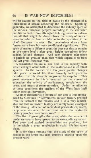 6o        IS   WAR NOW         IMPOSSIBLE?
will be caused on the field of battle by the absence of a
thick cloud of smoke obscuring the riflemen.          Speaking
generally, we attempted to determine the military spirit of
the various European peoples according to the character
peculiar to each.  We     attempted to bring under considera-
tion all that might be drawn from the study of former
wars, in order to form an idea as to the qualities of the
chief European armies.          But conclusions drawn from
former wars have but very conditional significance. The
spirit of armies in different countries does not always remain
at the same level ; after great height sometimes follow
sudden fall and changes. And such changes take place
in periods no greater than that which separates us from
the last great European war.
  A   remarkable feature of our time is the rapidity with
which changes occur both in the material and intellectual
spheres.     In the course of a few years greater changes
take place in social life than formerly took place in
decades.     In this there is no ground for surprise.     This
great movement in life is ensured by the spread of
education, the activity of parliaments, associations, the
press, and means of communication.         Under the influence
of these conditions the intellect of the West finds itself
under constant movement.
  Another characteristic feature of our time is thus empha-
sised by Gervinus   :
                      " Movements in -our century proceed
from the instinct of the masses, and it is a very remark-
able fact that in modern history are rarely found examples
of the strong influence of individual personalities, rulers,
or private workers.    In our time as in the sixteenth
century peoples move in masses."
  The list of great gifts decreases, while the number of
moderate talents have grown to an extraordinary extent.
Few great and exalted personalities are produced, but
in the whole a great revolution in social life has taken
place.
  It is for these reasons that the study of the spirit of
armies in the future has such immense bearing upon the
present work.
 
