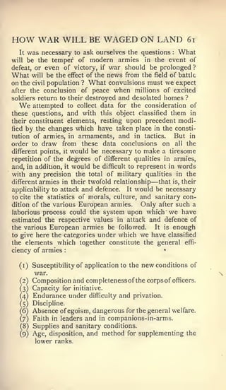 :




HOW WAR WILL BE WAGED ON LAND                                   6i

  It was necessary to ask ourselves the questions What      :



will be the temper of modern armies in the event of
defeat, or even of victory, if war should be prolonged ?
What will be the effect of the news from the field of battle
on the civil population ? What convulsions must we expect
after the conclusion of peace when millions of excited
soldiers return to their destroyed and desolated homes ?
   We attempted to collect data for the consideration of
these questions, and with this object classified them in
their constituent elements, resting upon precedent modi-
fied by the changes which have taken place in the consti-
tution of armies, in armaments, and in tactics.         But in
order to draw from these data conclusions on all the
different points, it would be necessary to make a tiresome
repetition of the degrees of different qualities in armies,
and, in addition, it would be difficult to represent in words
with any precision the total of military qualities in the
different armies in their twofold relationship   —that is, their
applicability to attack and defence. It would be necessary
                                        and sanitary con-
to cite the statistics of morals, culture,
dition of the various European armies. Only after such a
laborious process could the system upon which we have
estimated the respective values in attack and defence of
the various European armies be followed.    It is enough

to give here the categories under which we have classified
the elements which together constitute the general effi-
ciency of armies                                        •




  (i) Susceptibility of application to the   new conditions     of
         war.
  (2)    Composition and completenessof the corps of officers.
  (3) Capacity for initiative.
  (4) Endurance under difficulty     and   privation.
  (5) Discipline.
  (6)    Absence of egoism, dangerous for the general welfare.
   (7) Faith in leaders   and in companions-in-arms.
   (8)   Supplies and sanitary conditions.
   (9)   Age, disposition, and method for supplementing the
         lower ranks.
 