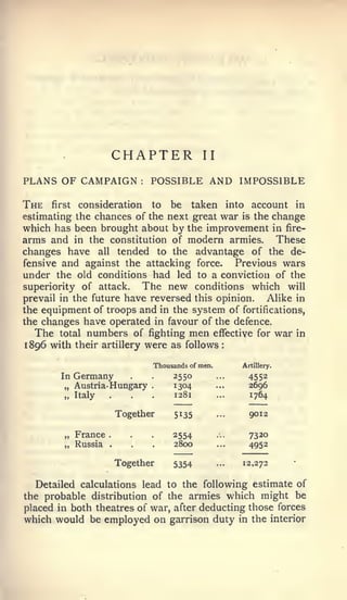 :




                       CHAPTER                II

PLANS OF CAMPAIGN           :   POSSIBLE AND IMPOSSIBLE

The   first consideration   to be taken into account in
estimating the chances of the next great war is the change
which has been brought about by the improvement in fire-
arms and in the constitution of modern armies. These
changes have all tended to the advantage of the de-
fensive and against the attacking force.     Previous wars
under the old conditions had led to a conviction of the
superiority of attack.    The new conditions which will
prevail in the future have reversed this opinion.  Alike in
the equipment of troops and in the system of fortifications,
the changes have operated in favour of the defence.
   The total numbers of fighting men effective for war in
1896 with their artillery were as follows

                                Thousands of men.         Artillery.

        In   Germany                 2550                   4552
        „ Austria- Hungary      .    1304                   2696
        „ Italy    .                 1281                   1764

                       Together       5135                  9012

        „ France   .                 2554                   7320
        „ Russia   .                 2800                   4952

                       Together      5354           ...   12,272


  Detailed calculations lead to the following estimate of
the probable distribution of the armies which might be
placed in both theatres of war, after deducting those forces
which would be employed on garrison duty in the interior
 