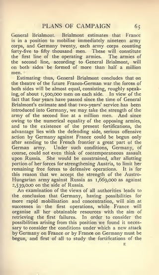 PLANS OF CAMPAIGN                          65
General Brialmont.      Brialmont estimates that France
is in a position to mobilise immediately nineteen army
corps, and Germany twenty, each army corps counting
forty-five to fifty thousand men.   These will constitute
the first line of the operating armies.    The armies of
the second line, according to General Brialmont, will
on both sides be formed of more than half a million
men.
   Estimating thus, General Brialmont concludes that on
the theatre of the future Franco-German war the forces of
both sides will be almost equal, consisting, roughly speak-
ing, of about 1,500,000 men on each side.     In view of the
fact that four years have passed since the time of General
Brialmont's estimate and that two-years' service has been
introduced into Germany, we may take the strength of the
army of the second line at a million men. And since
owing to the numerical equality of the opposing armies,
and to the existence of the present fortifications, the
advantage lies with the defending side, serious offensive
action by Germany against France could be begun only
after sending to the French frontier a great part of the
German army.        Under such conditions, Germany, of
course, could not even think of contemporaneous assault
upon Russia. She would be constrained, after allotting
portion of her forces for strengthening Austria, to limit her
remaining free forces to defensive operations. It is for
this reason that we accept the strength of the Austro-
Hungarian army against Russia as 1,669,000 as against
->539>o^^ on the side of Russia.
   An examination of the views of all authorities leads to
the conclusion that Germany, having possibilities for
more rapid mobilisation and concentration, will aim at
successes in the first operations, while France will
 organise all her obtainable resources with the aim of
retrieving the first failures.   In order to consider the
possibilities arising from this position we found it neces-
sary to consider the conditions under which a new attack
 by Germany on France or by France on Germany must be
begun, and first of all to study the fortifications of the
 