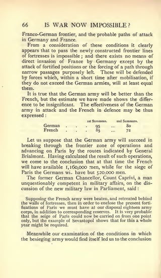 66           IS   WAR NOW                IMPOSSIBLE                 ?


Franco-German        frontier,   and the probable paths of attack
in   Germany and France.
     From a consideration             of these      conditions          it   clearly
appears that to pass the newly constructed frontier lines
of fortresses is impossible and there exists no means of
                                  ;

direct invasion of France by Germany except by the
attack of fortified positions or the forcing of a path through
narrow passages purposely left. These will be defended
by forces which, within a short time after mobilisation, if
they do not exceed the German armies, will at least equal
them.
   It is true that the German army will be better than the
French, but the estimate we have made shows the differ-
ence to be insignificant. The effectiveness of the German
army in attack and the French in defence may be thus
expressed    :




            German
            French
                        ...
                        ...
                                       ist   Summons.
                                              95
                                              85
                                                        ...

                                                        ...
                                                              2nd Summons.
                                                                   80
                                                                   73

   Let us suppose that the German army will succeed in
breaking through the frontier zone of operations and
advancing on Paris by the routes indicated by General
Brialmont. Having calculated the result of such operations,
we come to the conclusion that at that time the French
will have available 1,160,000 men, while for the siege of
Paris the Germans wi. have but 520,000 men.
   The former German Chancellor, Count Caprivi, a man
unquestionably competent in military affairs, on the dis-
cussion of the new mihtary law in Parliament, said                           :




  Supposing the French army were beaten, and retreated behind
the walls of fortresses, then in order to enclose the present forti-
fications of Paris we must have at our disposal eighteen army
corps, in addition to corresponding reserves. It is very probable
that the seige of Paris could now be carried on from one point
only, but the example of Sevastopol shows that for this a whole
year might be required.

     Meanwhile our examination of the conditions in which
the besieging  army would find itself led us to the conclusion
 