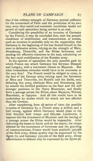 PLANS OF CAMPAIGN                           67
that   if                       Germany proved sufficient
            the military strength of
for the investment of Paris and the protection of its own
rear, even then social and economic conditions would not
permit of such operations being carried to an end.
   Considering the possibility of an invasion of Germany
by the French, it may be concluded that, with the present
conditions of mobilisation and concentration of armies,
such an invasion is probable only on the supposition that
Germany   in the beginning of the war limited herself in the
west to defensive action, relying on the strength of Metz,
Strasbourg,       Thionville,   and the Rhine   fortresses,   and
sending her offensive resources to the east, calculating on
the less rapid mobilisation of the Russian army.
   In the opinion of specialists the only possible path by
which France can attack Germany lies between Blamont
and Longwy, with a movement thence on Mayence. But
what tremendous obstacles would have to be overcome at
the very first   The French would be obliged to cross, in
                  !


the face of the German army relying upon the fortresses
of Metz and Thionville, the Moselle and the Seille, and,
defeating this army, blockade Metz and Strasbourg, take
by assault the fortified positions on the Saar and the still
stronger positions in the Hartz Mountains, and finally
force a passage across the Rhine, about Mayence, Worms,
Mannheim, or Speyers. And all this would have to be
undertaken by armies which for attack are less efficient
than the German.
   After considering, from all points of view, the possible
invasion of Germany by a French army a million and a
half strong, against which Germany would place in the
field 600,000 field troops and 600,000 Landsturm, it
appears that the investment of Mayence and the forcing of
a passage across the Rhine would be impossible. After
deducting the losses in battle and on the march, the troops
allotted for the investment of fortresses and the guarding
of communications, France would have available 350,006
of the field army, whose quality may be expressed by the
figure 72, and Germany 350,000 of the field army, whose
effectiveness in defence may be expressed by the figure 98,
 