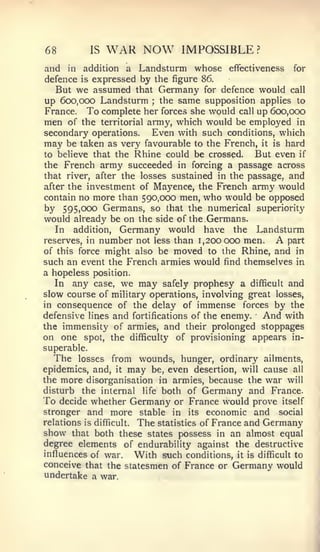 68              IS   WAR NOW     IMPOSSIBLE ?
and   in   additiona Landsturm whose effectiveness for
defence    expressed by the figure 86.
           is
   But we assumed that Germany for defence would call
up 600,000 Landsturm the same supposition applies to
                          ;


France. To complete her forces she would call up 600,000
men of the territorial army, which would be employed in
secondary operations.    Even with such conditions, which
may be taken as very favourable to the French, it is hard
to believe that the Rhine could be crossed.     But even if
the French army succeeded in forcing a passage across
that river, after the losses sustained in the passage, and
after the investment of Mayence, the French army would
contain no more than 590,000 men, who would be opposed
by 595,000 Germans, so that the numerical superiority
would already be on the side of the Germans,
   In addition, Germany would have the Landsturm
reserves, in number not less than 1,200000 men.     A part
of this force might also be moved to the Rhine, and in
such an event the French armies would find themselves in
a hopeless position.
   In any case, we may safely prophesy a difficult and
slow course of military operations, involving great losses,
in consequence of the delay of immense forces by the
defensive lines and fortifications of the enemy. And with
the immensity of armies, and their prolonged stoppages
on one spot, the difficulty of provisioning appears in-
superable.
  The losses from wounds, hunger, ordinary ailments,
epidemics, and, it may be, even desertion, will cause all
the more disorganisation in armies, because the war will
disturb the internal life both of Germany and France.
To decide whether Germany or France would prove itself
stronger and more stable in its economic and social
relations is difficult. The statistics of France and Germany
show that both these states possess in an almost equal
degree elements of endurability against the destructive
influences of war.      With such conditions, it is difficult to
conceive that the statesmen of France or Germany would
undertake a war.
 