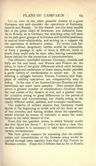 PLANS OF CAMPAIGN                             69
  Let us turn to the other possible theatre of a great
European war and consider the operations of Germany,
Austria and Russia.    In this theatre also the most notable
fact is the great chain of fortresses and defensive lines.
As in Russia, so in Germany the attacking army will meet
on its path great groups of fortresses and fortified positions,
in mutual inter-relationship, and serving as a support for
the operations of defensive armies.  To invest such for-
tresses without sanguinary battles would be impossible,
to force a passage in spite of them is difficult, while to
evade them could only be done after leaving considerable
forces behind for the protection of communications.
  The   alliances concluded between Germany, Austria and
Italy  on the one hand, and Russia and France on the
other, in view of the great differences which exist between
the strength and endurance of these states, render possible
a great variety of combinations in actual war.      In con-
sidering a struggle between France, Germany and Italy,
plans of military operations are comparatively easy to
define.   In the case of an Austro-German-Russian war the
conditions are much more complex.        Here present them-
selves a greater number of combinations resulting from
the vast extent of the theatre of war, and a greater room
for initiative, owing to great differences in the period of
mobilisation and concentration, but chiefly owing to the
totally different social, political, and economic conditions.
  The majority of writers assume that Germany would
decide at the beginning to strike with all her force at one
of her enemies, and having broken down his opposition,
would attempt by means of railroads to move her main
forces to the other theatre of war.
   From this the question arises, to which frontier would
she first direct her forces ? In order to form a clear idea
on this subject it is necessary to take into consideration
certain circumstances.
  We    have given reasons    for   assuming that the mobili-
sation and concentration of the German army would be
carried through more speedily than that of the French or
Russian armies. From this it follows that so far as Russia
 