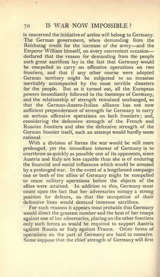 —


70          IS   WAR NOW              IMPOSSIBLE        ?


is   concerned the   initiative   of action will belong to Germany.
The German government, when demanding from                      the
Reichstag credit for the increase of the army and the   —
Emperor William himself, on every convenient occasion
declared that the reason for demanding from the people
such great sacrifices lay in the fact that Germany would
be compelled to carry on offensive operations on two
frontiers, and that if any other course were adopted
German territory might be subjected to an invasion
inevitably accompanied by the most terrible disasters
for the people.   But as it turned out, all the European
powers immediately followed in the footsteps of Germany,
and the relationship of strength remained unchanged, so
that the German-Austro-ltalian alliance has not now
sufficient preponderance of strength for Germany to carry
on serious offensive operations on both frontiers ; and,
considering the defensive strength of the French and
Russian frontiers and also the defensive strength of the
German frontier itself, such an attempt would hardly seem
rational.
   With a division of forces the war would be still more
prolonged, yet the immediate interest of Germany is to
overthrow as quickly as possible one of its opponents, since
Austria and Italy are less capable than she is of enduring
the financial and social influences which would be aroused
by a prolonged war. In the event of a lengthened campaign
one or both of the allies of Germany might be compelled
to cease military operations before the objects of the
allies were attained.   In addition to this, Germany must
count upon the fact that her adversaries occupy a strong
position for defence, so that the occupation of their
defensive lines would demand immense sacrifices.
   For such reasons it appears most probable that Germany
would direct the greatest number and the best of her troops
against one of her adversaries, placing on the other frontiers
only such forces as would be required to support Austria
against Russia or Italy against France.      Other forms of
operations on the part of Germany are hard to conceive.
Some suppose that the chief strength of Germany will first
 