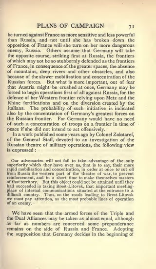 PLANS OF CAMPAIGN                          71
be turned against France as more sensitive and less powerful
than Russia, and not until she has broken down the
opposition of France will she turn on her more dangerous
enemy, Russia. Others assume that Germany will take
the opposite course, striking first at Russia, the frontiers
of which may not be so stubbornly defended as the frontiers
of France, in consequence of the greater spaces, the absence
of mountains, deep rivers and other obstacles, and also
because of the slower mobilisation and concentration of the
Russian forces. But what is more important, out of fear
that Austria might be crushed at once, Germany may be
forced to begin operations first of all against Russia, for the
defence of her Western frontier relying upon Metz and the
Rhine fortifications and on the diversion created by the
Italians.  The probability of such initiative is indicated
also by the concentration of Germany's greatest forces on
the Russian frontier.   For Germany would have no need
of such a concentration of troops on a frontier in time of
peace if she did not intend to act offensively.
  In a work published some years ago by Colonel Zolotaref,
of the General Staff, devoted to an investigation of the
Russian theatre of military operations, the following view
is   expressed   :




   Our adversaries will not fail to take advantage of the only
superiority which they have over us, that is to say, their more
rapid mobilisation and concentration, in order at once to' cut off
from Russia the western part of the theatre of war, to prevent
reinforcement, and in a short time to make themselves masters
of that territory. But this object could not be attained until they
had succeeded in taking Brest- Litovsk, that important meeting-
place of internal communications situated at the entrance to a
difficult country.  Thus, on the roads leading to Brest- Litovsk
we must pay attention, as the most probable lines of operation
of an enemy.


     We
      have seen that the armed forces of the Triple and
the Dual Alliances may be taken as almost equal, although
as far as numbers are concerned some preponderance
remains on the side of Russia and France.       Adopting
the supposition that Germany decides in the beginning of
 