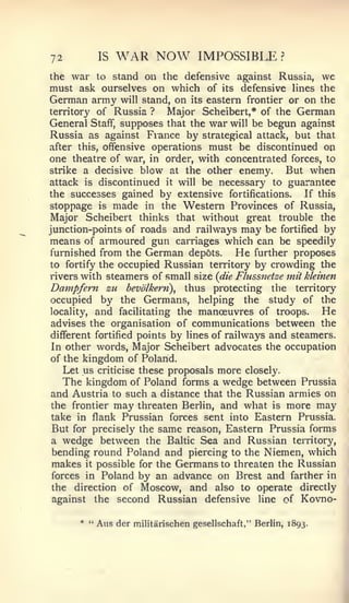 72          IS   WAR NOW             IMPOSSIBLE          ?


the war to stand on the defensive against Russia, we
must ask ourselves on which of its defensive lines the
German army will stand, on its eastern frontier or on the
territory of Russia ?    Major Scheibert,* of the German
General Staff, supposes that the war will be begun against
Russia as against Fiance by strategical attack, but that
after this, offensive operations must be discontinued on
one theatre of war, in order, with concentrated forces, to
strike a decisive blow at the other enemy.     But when
attack is discontinued it will be necessary to guarantee
the successes gained by extensive fortifications.      If this
stoppage is made in the Western Provinces of Russia,
Major Scheibert thinks that without great trouble the
junction-points of roads and railways may be fortified by
means of armoured gun carriages which can be speedily
furnished from the German depots.        He further proposes
to fortify the occupied Russian territory by crowding the
rivers with steamers of small size {die Flussnctze mit kleinen
Dampfern zu bevolkern), thus protecting the territory
occupied by the Germans, helping the study of the
locality, and facilitating the manoeuvres of troops.       He
advises the organisation of communications between the
different fortified points by lines of railways and steamers.
In other words. Major Scheibert advocates the occupation
of the kingdom of Poland.
   Let us criticise these proposals more closely.
   The kingdom of Poland forms a wedge between Prussia
and Austria to such a distance that the Russian armies on
the frontier may threaten Berlin, and what is more may
 take in flank Prussian forces sent into Eastern Prussia.
 But for precisely the same reason. Eastern Prussia forms
 a wedge between the Baltic Sea and Russian territory,
 bending round Poland and piercing to the Niemen, which
 makes it possible for the Germans to threaten the Russian
forces in Poland by an advance on Brest and farther in
the direction of Moscow, and also to operate directly
against the second Russian defensive line of Kovno-

      * "   Aus der   militarischen gesellschaft," Berlin, 1893.
 