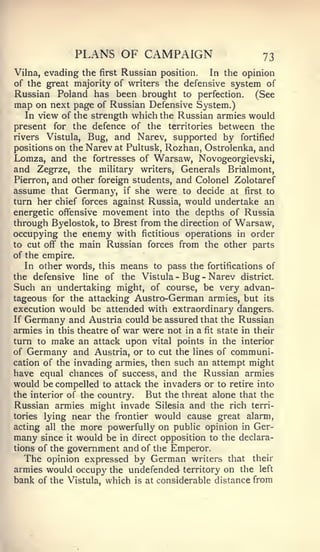 PLANS OF CAMPAIGN                          73
Vilna, evading the first Russian position. In the opinion
of the great majority of writers the defensive system of
Russian Poland has been brought to perfection. (See
map on   next page of Russian Defensive System.)
   In view of the strength which the Russian armies would
present for the defence of the territories between the
rivers Vistula, Bug, and Narev, supported by fortified
positions on the Narev at Pultusk, Rozhan, Ostrolenka, and
Lomza, and the fortresses of Warsaw, Novogeorgievski,
and Zegrze, the military writers. Generals Brialmont,
Pierron, and other foreign students, and Colonel Zolotaref
assume that Germany, if she were to decide at first to
turn her chief forces against Russia, would undertake an
energetic offensive movement into the depths of Russia
through Byelostok, to Brest from the direction of Warsaw,
occupying the enemy with fictitious operations in order
to cut off" the main Russian forces from the other parts
of the empire.
   In other words, this means to pass the fortifications of
the defensive line of the Vistula - Bug - Narev district.
Such an undertaking might, of course, be very advan-
tageous for the attacking Austro-German armies, but its
execution would be attended with extraordinary dangers.
If Germany and Austria could be assured that the Russian
armies in this theatre of war were not in a fit state in their
turn to make an attack upon vital points in the interior
of Germany and Austria, or to cut the lines of communi-
cation of the invading armies, then such an attempt might
have equal chances of success, and the Russian armies
would be compelled to attack the invaders or to retire into
the interior of the country.  But the threat alone that the
Russian armies might invade Silesia and the rich terri-
tories lying near the frontier would cause great alarm,
acting all the more powerfully on public opinion in Ger-
many since it would be in direct opposition to the declara-
tions of the   government and of the Emperor.
  The opinion expressed by German         writers that   their
armies would occupy the undefended territory on the left
bank of the Vistula, which is at considerable distance from
 
