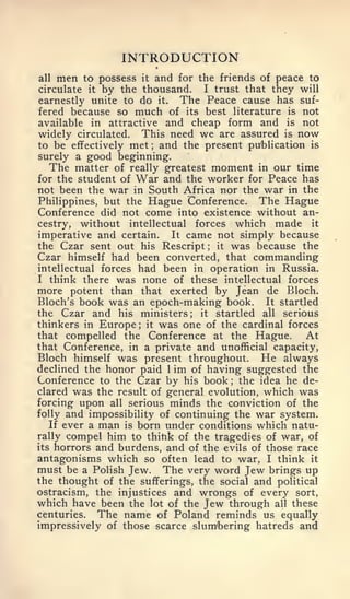 INTRODUCTION
all   mento possess it and for the friends of peace to
circulate it by the thousand.   I trust that they will
earnestly unite to do it. The Peace cause has suf-
fered because so much of its best literature is not
available in attractive and cheap form and is not
widely circulated. This need we are assured is now
to be effectively met; and the present publication is
surely a good beginning.
  The matter of really greatest moment in our time
for the student of War and the worker for Peace has
not been the war in South Africa nor the war in the
Philippines, but the Hague Conference. The Hague
Conference did not come into existence without an-
cestry, without intellectual forces which made it
imperative and certain. It came not simply because
the Czar sent out his Rescript it was because the
                                 ;



Czar himself had been converted, that commanding
intellectual forces had been in operation in Russia.
I think there was none of these intellectual forces
more potent than that exerted by Jean de Bloch.
Bloch's book was an epoch-making book. It startled
the Czar and his ministers   ;  it startled all serious
thinkers in Europe it was one of the cardinal forces
                   ;



that compelled the Conference at the Hague.          At
that Conference, in a private and unofficial capacity,
Bloch himself was present throughout. He always
declined the honor paid 1 im of having suggested the
Conference to the Czar by his book the idea he de-
                                     ;


clared was the result of general evolution, which was
forcing upon all serious minds the conviction of the
folly and impossibility of continuing the war system.
   If ever a man is born under conditions which natu-
rally compel him to think of the tragedies of war, of
its horrors and burdens, and of the evils of those race
antagonisms which so often lead to war, I think it
must be a Polish Jew. The very word Jew brings up
the thought of the sufferings, the social and political
ostracism, the injustices and wrongs of every sort,
which have been the lot of the Jew through all these
centuries.   The name of Poland reminds us equally
impressively of those scarce slumbering hatreds and
 