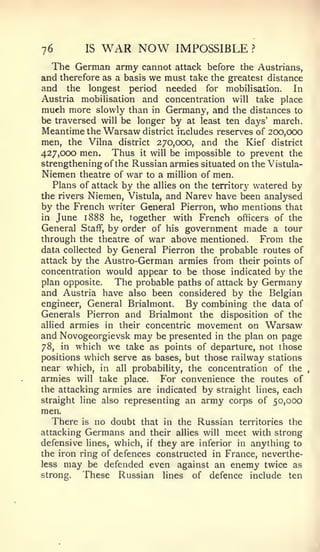 76        IS   WAR NOW          IMPOSSIBLE           ?


  The German army cannot        attack before the Austrians,
and therefore as a basis we   must take the greatest distance
and the longest period        needed for mobihsation. In
Austria mobihsation and       concentration   will       take place
much more slowly than in   Germany, and the distances to
be traversed will be longer by at least ten days' march.
Meantime the Warsaw district includes reserves of 200,000
men, the Vilna district 270,000, and the Kief district
427,000 men. Thus it will be impossible to prevent the
strengthening of the Russian armies situated on the Vistula-
Niemen theatre of war to a milUon of men.
   Plans of attack by the allies on the territory watered by
the rivers Niemen, Vistula, and Narev have been analysed
by the French writer General Pierron, who mentions that
in June 1888 he, together with French officers of the
General Staff, by order of his government made a tour
through the theatre of war above mentioned. From the
data collected by General Pierron the probable routes of
attack by the Austro-German armies from their points of
concentration would appear to be those indicated by the
plan opposite.   The probable paths of attack by Germany
and Austria have also been considered by the Belgian
engineer. General Brialmont.      By combining the data of
Generals Pierron and Brialmont the disposition of the
allied armies in their concentric movement on Warsaw
and Novogeorgievsk may be presented in the plan on page
78, in which we take as points of departure, not those
positions which serve as bases, but those railway stations
near which, in all probability, the concentration of the
armies will take place.     For convenience the routes of
the attacking armies are indicated by straight lines, each
straight line also representing an army corps of 50,000
men.
   There is no doubt that in the Russian territories the
attacking Germans and their allies will meet with strong
defensive lines, which, if they are inferior in anything to
the iron ring of defences constructed in France, neverthe-
less may be defended even against an enemy twice as
strong.   These Russian lines of defence include ten
 