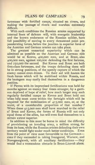 —


               PLANS OF CAMPAIGN                           79
fortresses   with   fortified   camps, situated on rivers, and
making the passage of           riversand marshes extremely
difficult.
  With such     conditions the Russian armies supported by
internal lines of defence    will, with energetic leadership
and the known endurance of the Russian soldier, have
full possibility of moving to every threatened point pre-
ponderating forces, before the junction in superior force of
the Austrian and German armies can take place.
   The greatest numerical superiority which can be
admitted as possible on the Austrian and German side
would be at Kovno, 400,000 men, and at Brest, also
400,000 men, against 100,000 defending the first fortress,
and 250,000 the second. But Kovno and Brest are both
first-class fortresses, and the troops defending them will
be in strong positions, of the speedy capture of which the
enemy cannot even dream. To their aid will hasten the
fresh forces which will be mobilised within Russia, and
the besiegers may easily find themselves in a dangerous
position.
   If Plevna with its improvised fortifications was held for
months against an enemy four times stronger, by a garri-
son deprived of hope of relief, how much longer may such
regularly fortified camps as Kovno and Brest hold out
when help must come within the fortnight which will be
required for the mobilisation of 415,000 men, or, at the
worst, of a considerable proportion of that number ?
When   these 41 5,000 men shall have marched to the relief
of Brest and Kovno, the forces of Russia will not only
equal those of the allies, but will even find themselves to a
certain extent superior.
   In addition to this must be borne in mind the difficulty
of provisioning an invading army, a million strong, far
from its base, while the Russian armies defending their own
territory would fight under much better conditions.   Even
from the point of view most favourable to the Germans
even if they succeeded in taking Ivangorod, Warsaw, and
Novogeorgievsk, with all auxiliary fortifications     —they
would find a tremendous obstacle in Brest-Litovsk alone.
 