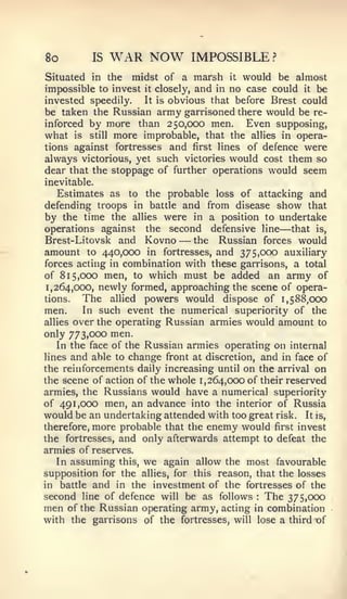 8o        IS   WAR NOW           IMPOSSIBLE      ?


Situated in the midst of a marsh it would be almost
impossible to invest it closely, and in no case could it be
invested speedily.   It is obvious that before Brest could
be taken the Russian army garrisoned there would be re-
inforced by more than 250,000 men.         Even supposing,
what is still more improbable, that the allies in opera-
tions against fortresses and first lines of defence were
always victorious, yet such victories would cost them so
dear that the stoppage of further operations would seem
inevitable.
   Estimates as to the probable loss of attacking and
defending troops in battle and from disease show that
by the time the allies were in a position to undertake
operations against the second defensive line         —
                                                     that is,
Brest-Li tovsk and Kovno     —  the Russian forces would
amount to 440,000 in fortresses, and 375,000 auxiliary
forces acting in combination with these garrisons, a total
of 815,000 men, to which must be added an army of
1,264,000, newly formed, approaching the scene of opera-
tions.   The allied powers would dispose of 1,588,000
men.     In such event the numerical superiority of the
allies over the operating Russian armies would amount to
only 773,000 men.
   In the face of the Russian armies operating on internal
lines and able to change front at discretion, and in face of
the reinforcements daily increasing until on the arrival on
the scene of action of the whole 1,264,000 of their reserved
armies, the Russians would have a numerical superiority
of 491,000 men, an advance into the interior of Russia
would be an undertaking attended with too great risk. It is,
therefore, more probable that the enemy would first invest
the fortresses, and only afterwards attempt to defeat the
armies of reserves.
   In assuming this, we again allow the most favourable
supposition for the allies, for this reason, that the losses
in battle and in the investment of the fortresses of the
second line of defence will be as follows The 375,000
                                             :


men of the Russian operating army, acting in combination
with the garrisons of the fortresses, will lose a third of
 