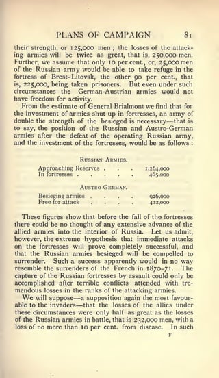 PLANS OF CAMPAIGN                               8i

their strength, or 125,000 men    the losses of the attack-
                                    ;


ing armies will be twice as great, that is, 250,000 men.
Further, we assume that only 10 percent., or, 25,000 men
of the Russian army would be able to take refuge in the
fortress of Brest- Litovsk, the other 90 per cent, that
is, 225,000, being taken prisoners.  But even under such
circumstances the    German-Austrian armies would not
have freedom    for activity.
  From   the estimate of General Brialmont      we   find that for
the investment of armies shut up in fortresses, an army of
double the strength of the besieged is necessary that is—
to say, the position of the Russian and Austro-German
armies after the defeat of the operating Russian army,^
and the investment of the fortresses, would be as follows        :




                         Russian Armies.
         Approaching Reserves   .       .   .   1,264,000
         In fortresses                           465,000

                         AusTRO German.
         Besieging armies
         Free for attack
                             ....
                             ....                926,000
                                                 412,000


   These figures show that before the fall of th& fortresses
there could be no thought of any extensive advance of the
allied armies into the interior of Russia.    Let us admit,
however, the extreme hypothesis that immediate attacks
on the fortresses will prove completely successful, and
that the Russian armies besieged will be compelled to
surrender.   Such a success apparently would in no way
resemble the surrenders of the French in 1870-71. The
capture of the Russian fortresses by assault could only be
accomplished after terrible conflicts attended with tre-
mendous losses in the ranks of the attacking armies.
  We   will suppose      —
                      a supposition again the most favour-
able to the invaders     —
                       that the losses of the allies under
these circumstances were only half as great as the losses
of the Russian armies in battle, that is 232,000 men, with a
loss of no more than 10 per cent, from disease.      In such
                                                    F
 