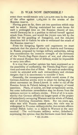 82          IS   WAR NOW            IMPOSSIBLE?
event there would remain only 1,013,000 men in the ranks
of the allies against 1,264,000 in the armies of the
Russian reserve.
   Having gone so far, there are two questions which may
well be asked.   Having maintained her main forces for
such a prolonged time on the Russian theatre of war,
would Germany be in a position to defend herself against
attack from France, and would the 70,000 men left by the
allies for the guarding of Ivangorocl, and the 200,000
Austrians left in Galicia be able to withstand the attack of
the Russian reserves ?
   From the foregoing figures and arguments we must
conclude that the plans of attack by Austria and Germany
in Russia proposed by foreign military authorities, taking
into consideration the immense strength of the fortresses
of the Vistula- Bug-Narev theatre of war, and afterwards
of the second Russian line of defence, would be impossible
to carry into effect.
   It is true that another opinion has been expressed as to
the possibility of outflanking the Vistula-Bug-Narev posi-
tions and even also that of Brest.   But such an undertaking
would be attended with such extraordinary and obvious
dangers that it is unnecessary to consider it here.
   Generally, the consequences which would ensue if the
German-Austrian armies were to adopt the daring plan of
direct movement on Brest-Litovsk in order to cut off the
Russian forces in Poland, belong to the category of vexed
questions.    Plans, of course, are kept scrupulously secret,
but some indications nevertheless may be drawn from the
opinions current in military circles.   First of all it is note-
worthy that German officers no longer speak of the project
of immediately occupying Warsaw and the whole of Poland,
and of fortifying themselves there. But ten years ago,
when war with Russia seemed near, this view was so
widespread in Prussian military circles that certain officers
invited Polish ladies to a dance in Warsaw at the next
carnival.   The well-known         military     writer, Scheibert,*
expressing the opinion that the Germans must limit them-
                         * Op.   cit.   ante.
 
