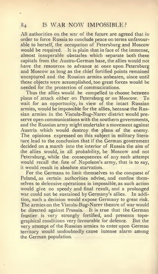 84        IS    WAR NOW        IMPOSSIBLE?
All authorities on the war of the future are agreed that in
order to force Russia to conclude peace on terms unfavour-
able to herself, the occupation of Petersburg and Moscow
would be required. It is plain that in face of the immense,
almost insuperable obstacles which separate both these
capitals from the Austro-German base, the allies would not
have the resources to advance at once upon Petersburg
and Moscow as long as the chief fortified points remained
uncaptured and the Russian armies unbeaten, since until
these objects were accomplished, too great forces would be
needed for the protection of communications.
    Thus the allies would be compelled to choose between
plans of attack either on Petersburg or on Moscow.        To
vv^ait for an opportunity, in view of the intact Russian

armies, would be impossible for the allies, because the Rus-
sian armies in the Vistula-Bug-Narev district would pre-
serve open communications with the southern governments,
and the Russian army might undertake a movement against
Austria which would destroy the plans of the enemy.
The opinions expressed on this subject in military litera-
ture lead to the conclusion that if the German government
decided on a march into the interior of Russia the aim of
the allies would, in all probability, be Moscow and not
Petersburg, while the consequences of any such attempt
would recall the fate of Napoleon's army, that is to say,
it would result in absolute starvation.

    For the Germans to limit themselves to the conquest of
Poland, as certain authorities advise, and confine them-
selves to defensive operations is impossible, as such action
would give no speedy and final result, and a prolonged
war could not be sustained by Germany's allies. In addi-
tion, such a decision would expose Germany to great risk.
The armies on the Vistula-Bug-Narev theatre of war would
be directed against Prussia.    It is true that the German
frontier is very strongly fortified, and presents topo-
graphical conditions very favourable for defence.    But the
very attempt of the Russian armies to enter upon German
territory would undoubtedly cause intense alarm among
the   German   population.
 
