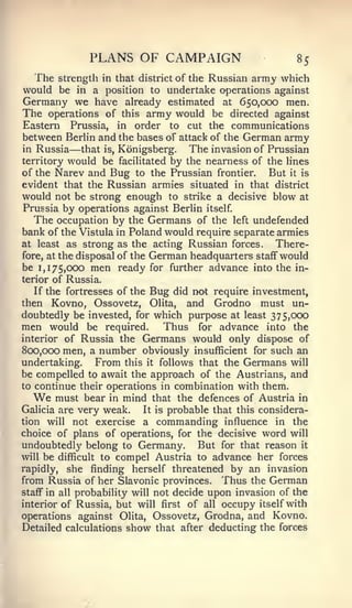 PLANS OF CAMPAIGN                              85
  The     strength in that district of the Russian army which
would be in a position to undertake operations against
Germany we have already estimated at 650,000 men.
The operations of this army would be directed against
Eastern Prussia, in order to cut the communications
between Berlin and the bases of attack of the German army
in Russia —    that is, Konigsberg.    The invasion of Prussian
territory would be facilitated by the nearness of the lines
of the Narev and Bug to the Prussian frontier.          But it is
evident that the Russian armies situated in that district
would not be strong enough to strike a decisive blow at
Prussia by operations against Berlin itself
   The occupation by the Germans of the left undefended
bank of the Vistula in Poland would require separate armies
at least as strong as the acting Russian forces.         There-
fore, at the disposal of the German headquarters staff" would
be 1,175,000 men ready for further advance into the in-
terior of Russia.
   If the fortresses of the Bug did not require investment,
then Kovno, Ossovetz, Olita, and Grodno must un-
doubtedly be invested, for which purpose at least 375,000
men would be required. Thus for advance into the
interior of Russia the Germans would only dispose of
800,000 men, a number obviously insufficient for such an
undertaking.      From this it follows that the Germans will
be compelled to await the approach of the Austrians, and
to continue their operations in combination with them.
  We     must bear in mind that the defences of Austria in
Galicia are very weak.       It is probable that this considera-
tion will not exercise a commanding influence in the
choice of plans of operations, for the decisive word will
undoubtedly belong to Germany. But for that reason it
will be difficult to compel Austria to advance her forces
rapidly, she finding herself threatened by an invasion
from Russia of her Slavonic provinces. Thus the German
staff" in all probability will not decide upon invasion of the

interior of Russia, but will first of all occupy itself with
operations against Olita, Ossovetz, Grodna, and Kovno.
Detailed calculations show that after deducting the forces
 