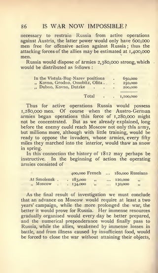 86              IS   WAR NOW             IMPOSSIBLE?
necessary   to restrain    Russia from active operations
against Austria, the latter power would only have 600,000
men free for offensive action against Russia ; thus the
attacking forces of the allies may be estimated at 1,400,000
men.
  Russia would dispose of Armies 2,380,000 strong, which
would be distributed as follows           :




          In the Vistula-Bug- Narev positions                .       650,000
          ,, Kovno, Grodno, Ossobitz, Olita        .         .       250,000
          ,,   Dubno, Kovno, Dutzke           .    .         .       200,000

                                    Total          .         .     1,100,000


  Thus for active operations Russia would possess
1,280,000 men.    Of course when the Austro- German
armies began operations this force of 1,280,000 might
not be concentrated.   But as we already explained, long
before the enemy could reach Moscow not only this army,
but millions more, although with little training, would be
ready to oppose the invaders, whose armies, every fifty
miles they marched into the interior, would thaw as snow
in spring.
  In this connection the history of 18 12 may perhaps be
instructive.  In the beginning of action the operating
armies consisted of

                               400,000 French          ...       180,000 Russians
     At Smolensk      .    .   183,000        „        ...       120,000       „
     ,,    Moscow     .    .   134,000        ,,       ...       130,000       ,,




  As  the final result of investigation we must conclude
that an advance  on Moscow would require at least a two
years' campaign, while the more prolonged the war, the
better it would prove for Russia. Her immense resources
gradually organised would every day be better prepared,
and the numerical preponderance would finally pass to
Russia, while the allies, weakened by immense losses in
battle, and from illness caused by insufficient food, would
be forced to close the war without attaining their objects,




                                                                                    J
 