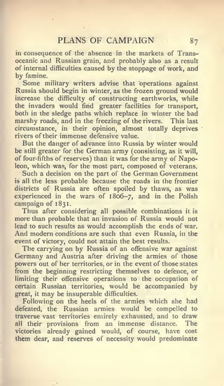 PLANS OF CAMPAIGN                        87
in consequence of the absence in the markets of Trans-
oceanic and Russian grain, and probably also as a result
of internal difficulties caused by the stoppage of work, and
by famine.
   Some military writers advise that operations against
Russia should begin in winter, as the frozen ground would
increase the difficulty of constructing earthworks, while
the invaders would find greater facilities for transport,
both in the sledge paths which replace in winter the bad
marshy roads, and in the freezing of the rivers. This last
circumstance, in their opinion, almost totally deprives
rivers of their immense defensive value.
   But the danger of advance into Russia by winter would
be still greater for the German army (consisting, as it will,
of four-fifths of reserves) than it was for the army of Napo-
leon, which was, for the most part, composed of veterans.
   Such a decision on the part of the German Government
is all the less probable because the roads in the frontier
districts of Russia are often spoiled by thaws, as was
experienced in the wars of 1806-7, and in the Polish
campaign of 1831.
   Thus after considering all possible combinations it is
more than probable that an invasion of Russia would not
lead to such results as would accomplish the ends of war.
And modern conditions are such that even Russia, in the
event of victory, could not attain the best results.
   The carrying on by Russia of an offensive war against
Germany and Austria after driving the armies of those
powers out of her territories, or in the event of those states
from the beginning restricting themselves to defence, or
limiting their offensive operations to the occupation of
certain       Russian   territories,    would be accompanied by
great,   it   may   be insuperable     difficulties.
   Following on the heels of the armies which she had
defeated,  the Russian armies would be compelled to
traverse vast territories eniirel}' exhausted, and to draw
all their provisions   from an immense distance. The
victories already gained would, of course, have cost
them dear, and reserves of necessity would predominate
 