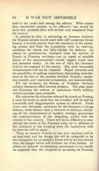 88        IS   WAR NOW         IMPOSSIBLE
both in the ranks and among tlie officers. With armies
thus constituted success in an offensive war would be
much less probable than with armies only completed from
the reserve.
   In addition to this, in advancing on German territory
the Russian armies would meet with still numerous forces
formed, it is true, mainly from the remnants of the attack-
ing armies and from the Landsturm with its reserves,
worthless for attack, but fully reliable for defence.     As
relates to commissariat, transport from the interior of
                               —
Russia to Prussian territory not to speak of possible
failure of the administration —   would require much time
and immense outlay. In the war of 1870 the Germans
lived at the expense of the enemy.       But such favourable
circumstances will not be repeated.      Rapid advances and
the possibility of making requisitions demanding contribu-
tions in the face of the present fortified frontiers, smoke-
less powder, and improved armaments, are inconceivable.
   For the invasion, by Russia, of Prussian territory
military literature offers several projects.  The plan oppo-
site illustrates the scheme of operations which military
writers consider most probable.
   But whatever the direction selected for attack on Prussia,
it must be borne in mind that the invaders will be met by

a scientific and long-prepared system of defence.      Great
rivers and fortresses constitute for the Germans a strong
defence, while behind them a network of railways, satisfy-
ing all the requirements of modern strategy, guarantees
the communications of the defending armies with the
interior of the country. There will be no difficulty in com-
pleting the ranks of the Prussian army, for in addition to
the remnants of the invading army the Landsturm with
its reserves will be ready.
   Thus, to conquer Prussia on her own territory will be
no easy task, and the danger she will be subjected to by
the occupation by an enemy's forces will be far less serious
than the danger which will threaten her from famine. As
relates to internal revolutionary movements it can hardly
be supposed that the irruption of an enemy on Prussian
 