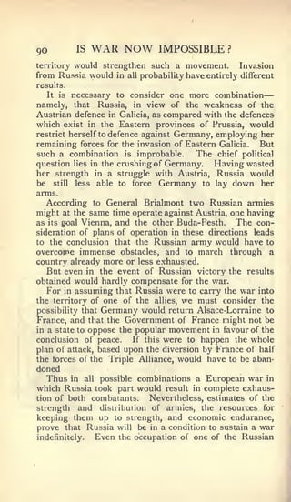 —


90          IS    WAR NOW          IMPOSSIBLE        ?


territory would strengthen such a movement.        Invasion
from Russia would in all probability have entirely different
results.
   It is necessary to consider one more combination
namely, that Russia, in view of the weakness of the
Austrian defence in Galicia, as compared with the defences
which exist in the Eastern provinces of Prussia, would
restrict herself to defence against Germany, employing her
remaining forces for the invasion of Eastern Galicia. But
such a combination is improbable.        The chief political
question lies in the crushing of Germany.    Having wasted
her strength in a struggle with Austria, Russia would
be still less able to force Germany to lay down her
arms.
   According to General Brialmont two Russian armies
might at the same time operate against Austria, one having
as its goal Vienna, and the other Buda-Pesth.     The con-
sideration of plans of operation in these directions leads
to the conclusion that the Russian army would have to
overcome immense obstacles, and to march through a
country already more or less exhausted.
   But even in the event of Russian victory the results
obtained would hardly compensate for the war.
   For in assuming that Russia were to carry the war into
the territory of one of the alHes, we must consider the
possibility that Germany would return Alsace-Lorraine to
France, and that the Government of France might not be
in a state to oppose the popular movement in favour of the
conclusion of peace.    If this were to happen the whole
plan of attack, based upon the diversion by France of half
the forces of the Triple Alliance, would have to be aban-
doned
  Thus     in   all   possible combinations a   European war   in
which Russia took part would result        in   complete exhaus-
tion of both combatants.         Nevertheless, estimates of the
strength   and distribution of armies, the resources for
keeping them up to strength, and economic endurance,
prove that Russia will be in a condition to sustain a war
indefinitely. Even the occupation of one of the Russian
 