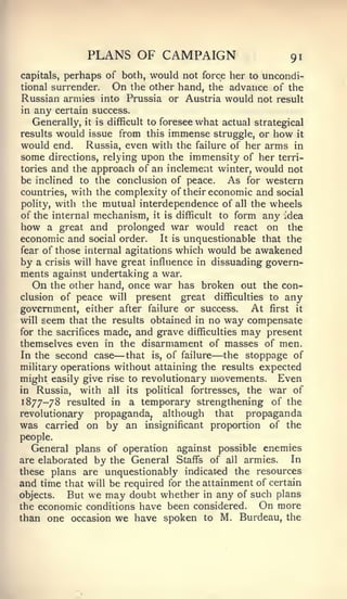 PLANS OF CAMPAIGN                           91
        perhaps of both, would not force her to uncondi-
capitals,
tional surrender.On the other hand, the advance of the
Russian armies into Prussia or Austria would not result
in   any certain success.
     Generally,it is difficult to foresee what actual strategical

results would issue from this immense struggle, or how it
would end. Russia, even with the failure of her arms in
some directions, relying upon the immensity of her terri-
tories and the approach of an inclement winter, would not
be inclined to the conclusion of peace. As for western
countries, with the complexity of their economic and social
polity, with the mutual interdependence of all the wheels
of the internal mechanism, it is difficult to form any Idea
how a great and prolonged war would react on the
economic and social order. It is unquestionable that the
fear of those internal agitations which would be awakened
by a crisis will have great influence in dissuading govern-
ments against undertaking a war.
   On the other hand, once war has broken out the con-
clusion of peace will present great difficulties to any
government, either after failure or success. At first it
will seem that the results obtained in no way compensate
for the sacrifices made, and grave difficulties may present
themselves even in the disarmament of masses of men.
In the second case   —that is, of failure  —
                                          the stoppage of
military operations without attaining the results expected
might easily give rise to revolutionary movements.     Even
in  Russia, with all its political fortresses, the war of
1877-78 resulted in a temporary strengthening of the
revolutionary propaganda^ although that         propaganda
was carried on by an insignificant proportion of the
people.
   General plans of operation against possible enemies
are elaborated by the General Staffs of all armies.       In
these plans are unquestionably indicat-ed the resources
and time that will be required for the attainment of certain
objects.  But we may doubt whether in any of such plans
the economic conditions have been considered.      On more
than one occasion we have spoken to M. Burdeau, the
 