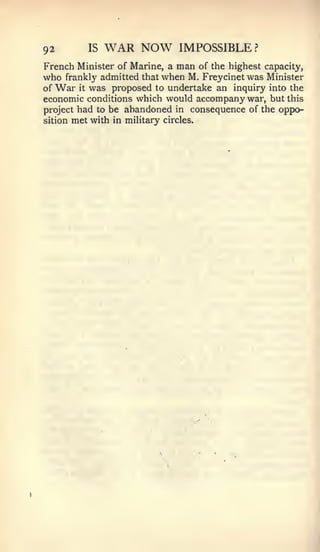 92         IS   WAR NOW          IMPOSSIBLE ?
French Minister of Marine, a    man  of the highest capacity,
who   frankly admitted that   when M. Freycinetwas  Minister
of War it was proposed to undertake an inquiry into the
economic conditions which would accompany war, but this
project had to be abandoned in consequence of the oppo-
sition met with in military circles.
 