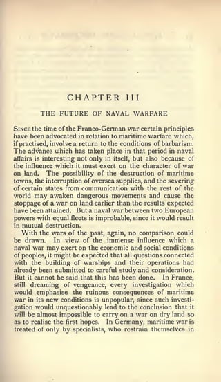CHAPTER             III

            THE FUTURE OF NAVAL WARFARE
Since the time of the Franco-German war certain principles
have been advocated in relation to maritime warfare which,
if   practised, involve a return to the conditions of barbarism.
The advance which has taken     place in that period in naval
affairs is interesting not        itself, but also because of
                             only in
the influence which it must exert on the character of war
on land. The possibiHty of the destruction of maritime
towns, the interruption of oversea supplies, and the severing
of certain states from communication with the rest of the
world may awaken dangerous movements and cause the
stoppage of a war on land earlier than the results expected
have been attained. But a naval war between two European
powers with equal fleets is improbable, since it would result
in mutual destruction.
   With the wars of the past, again, no comparison could
be drawn. In view of the immense influence which a
naval war may exert on the economic and social conditions
of peoples, it might be expected that all questions connected
with the building of warships and their operations had
already been submitted to careful study and consideration.
But it cannot be said that this has been done. In France,
still dreaming of vengeance, every investigation which

would emphasise the ruinous consequences of maritime
war in its new conditions is unpopular, since such investi-
gation would unquestionably lead to the conclusion that it
will be almost impossible to carry on a war on dry land so
as to realise the first hopes. In Germany, maritime war is
treated of only by specialists, who restrain themselves in
 